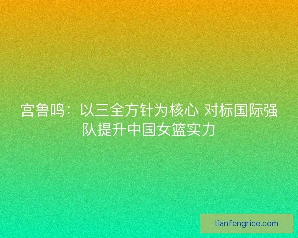 宫鲁鸣：以三全方针为核心 对标国际强队提升中国女篮实力